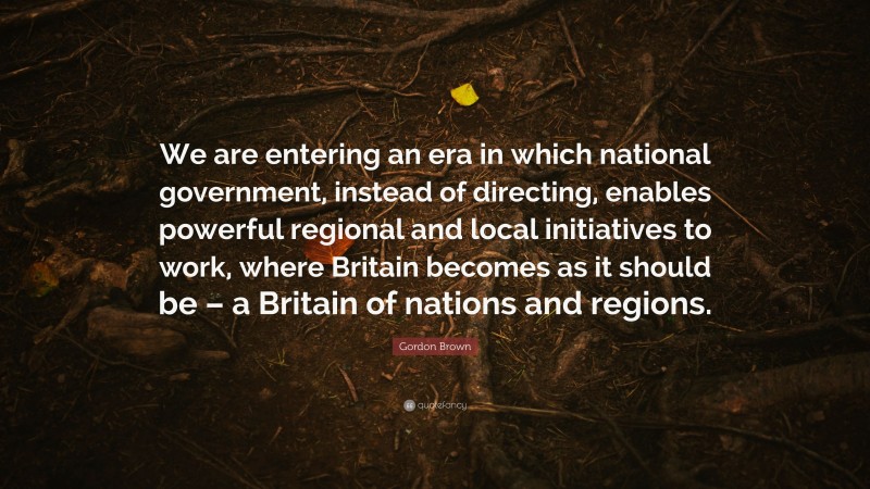 Gordon Brown Quote: “We are entering an era in which national government, instead of directing, enables powerful regional and local initiatives to work, where Britain becomes as it should be – a Britain of nations and regions.”
