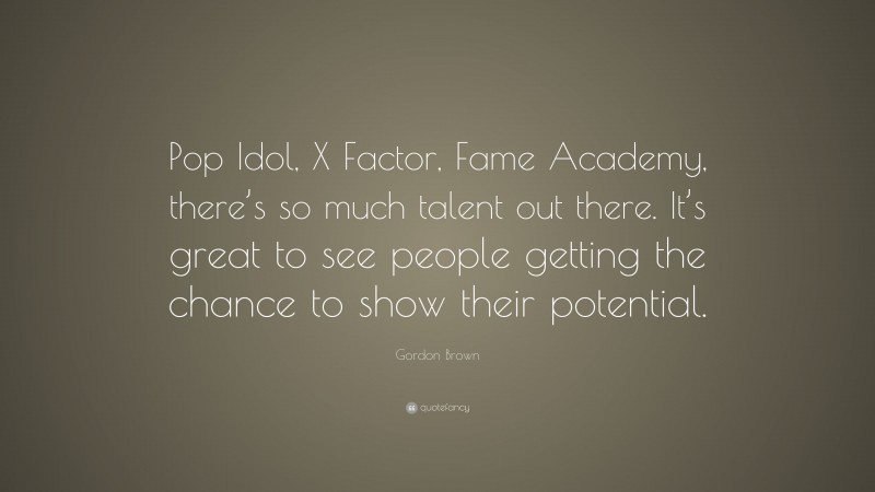 Gordon Brown Quote: “Pop Idol, X Factor, Fame Academy, there’s so much talent out there. It’s great to see people getting the chance to show their potential.”