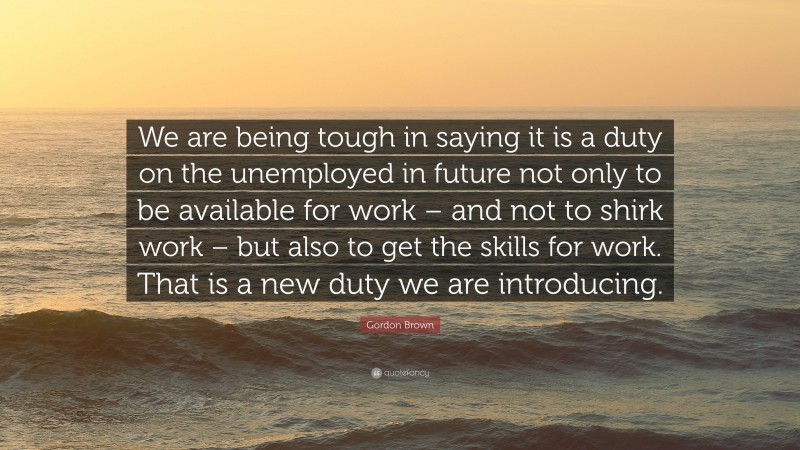 Gordon Brown Quote: “We are being tough in saying it is a duty on the unemployed in future not only to be available for work – and not to shirk work – but also to get the skills for work. That is a new duty we are introducing.”