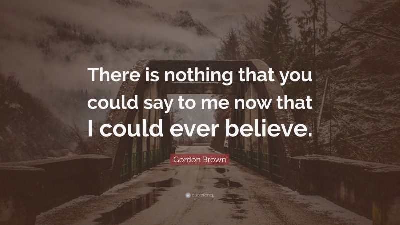 Gordon Brown Quote: “There is nothing that you could say to me now that I could ever believe.”