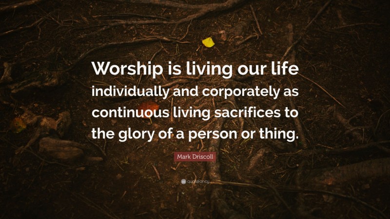 Mark Driscoll Quote: “Worship is living our life individually and corporately as continuous living sacrifices to the glory of a person or thing.”