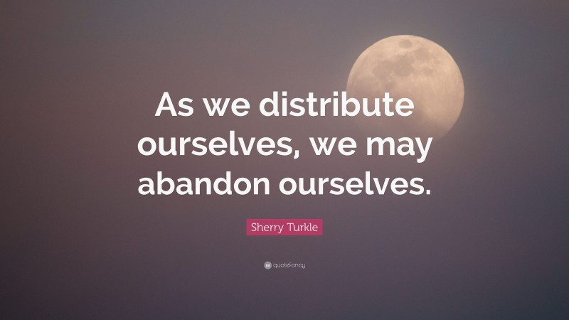 Sherry Turkle Quote: “As we distribute ourselves, we may abandon ourselves.”