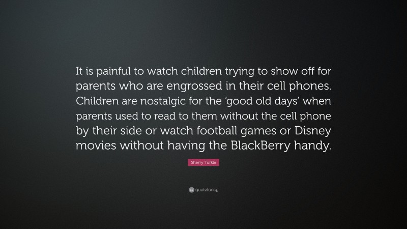 Sherry Turkle Quote: “It is painful to watch children trying to show off for parents who are engrossed in their cell phones. Children are nostalgic for the ‘good old days’ when parents used to read to them without the cell phone by their side or watch football games or Disney movies without having the BlackBerry handy.”