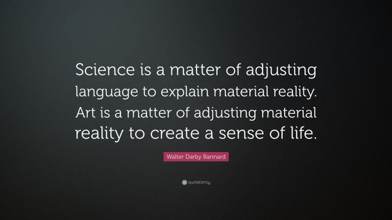 Walter Darby Bannard Quote: “Science is a matter of adjusting language to explain material reality. Art is a matter of adjusting material reality to create a sense of life.”