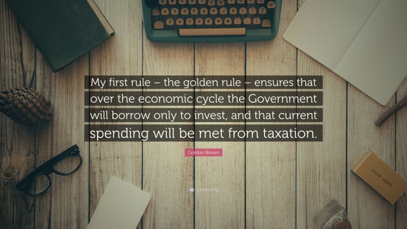 Gordon Brown Quote: “My first rule – the golden rule – ensures that over the economic cycle the Government will borrow only to invest, and that current spending will be met from taxation.”