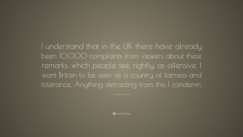 Gordon Brown Quote: “I understand that in the UK there have already been 10,000 complaints from viewers about these remarks, which people see, rightly, as offensive. I want Britain to be seen as a country of fairness and tolerance. Anything detracting from this I condemn.”