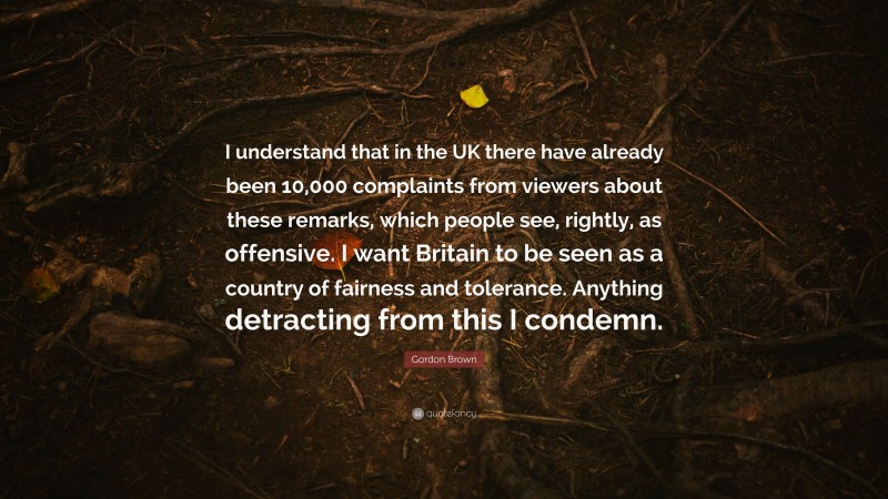 Gordon Brown Quote: “I understand that in the UK there have already been 10,000 complaints from viewers about these remarks, which people see, rightly, as offensive. I want Britain to be seen as a country of fairness and tolerance. Anything detracting from this I condemn.”