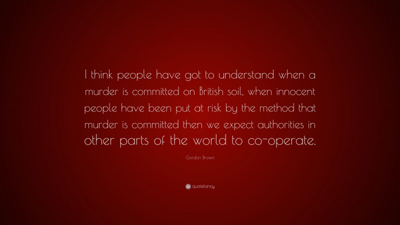 Gordon Brown Quote: “I think people have got to understand when a murder is committed on British soil, when innocent people have been put at risk by the method that murder is committed then we expect authorities in other parts of the world to co-operate.”