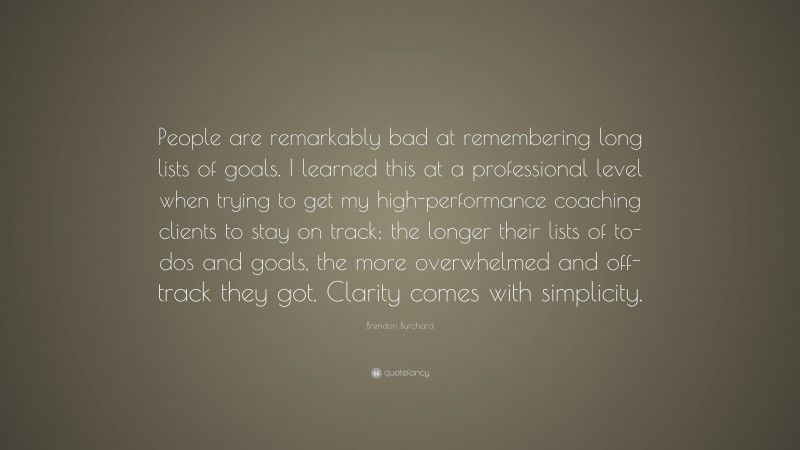 Brendon Burchard Quote: “People are remarkably bad at remembering long lists of goals. I learned this at a professional level when trying to get my high-performance coaching clients to stay on track; the longer their lists of to-dos and goals, the more overwhelmed and off-track they got. Clarity comes with simplicity.”