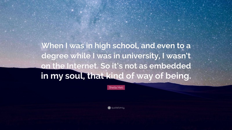 Sheila Heti Quote: “When I was in high school, and even to a degree while I was in university, I wasn’t on the Internet. So it’s not as embedded in my soul, that kind of way of being.”
