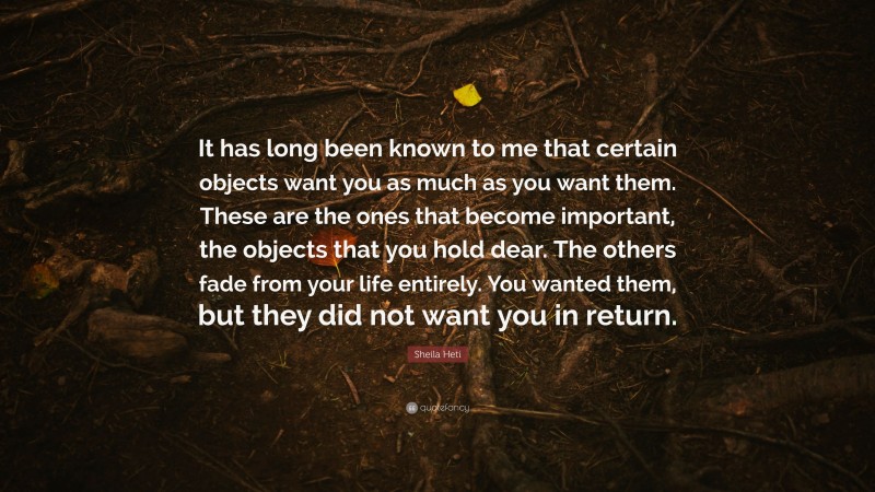 Sheila Heti Quote: “It has long been known to me that certain objects want you as much as you want them. These are the ones that become important, the objects that you hold dear. The others fade from your life entirely. You wanted them, but they did not want you in return.”