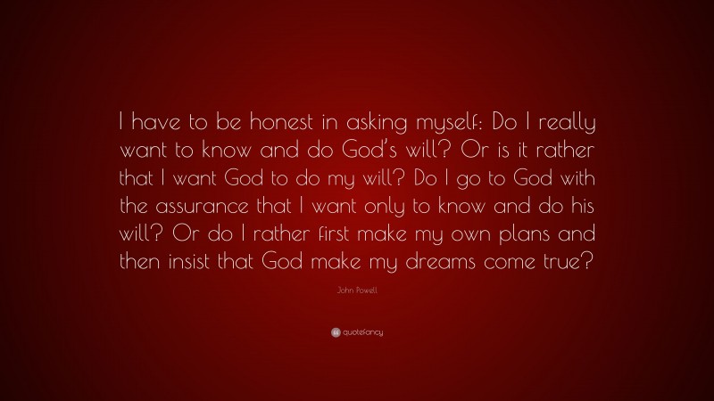 John Powell Quote: “I have to be honest in asking myself: Do I really want to know and do God’s will? Or is it rather that I want God to do my will? Do I go to God with the assurance that I want only to know and do his will? Or do I rather first make my own plans and then insist that God make my dreams come true?”