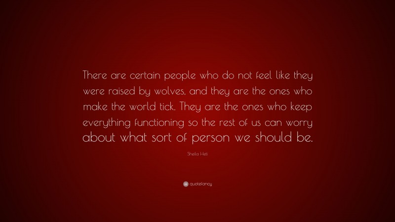 Sheila Heti Quote: “There are certain people who do not feel like they were raised by wolves, and they are the ones who make the world tick. They are the ones who keep everything functioning so the rest of us can worry about what sort of person we should be.”