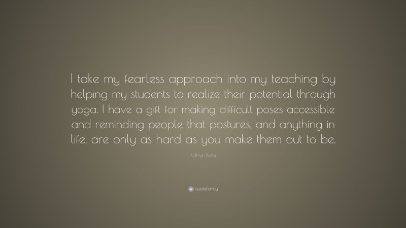 Kathryn Budig Quote: “I take my fearless approach into my teaching by helping my students to realize their potential through yoga. I have a gift for making difficult poses accessible and reminding people that postures, and anything in life, are only as hard as you make them out to be.”