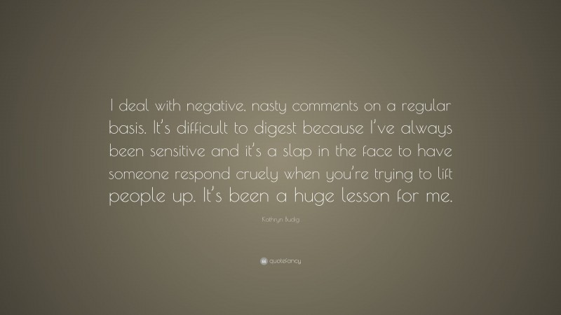 Kathryn Budig Quote: “I deal with negative, nasty comments on a regular basis. It’s difficult to digest because I’ve always been sensitive and it’s a slap in the face to have someone respond cruely when you’re trying to lift people up. It’s been a huge lesson for me.”