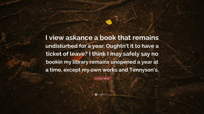 Carolyn Wells Quote: “I view askance a book that remains undisturbed for a year. Oughtn’t it to have a ticket of leave? I think I may safely say no bookin my library remains unopened a year at a time, except my own works and Tennyson’s.”