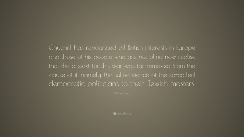 William Joyce Quote: “Chuchill has renounced all British interests in Europe and those of his people who are not blind now realise that the pretext for this war was far removed from the cause of it, namely, the subservience of the so-called democratic politicians to their Jewish masters.”