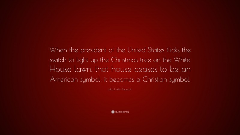 Letty Cottin Pogrebin Quote: “When the president of the United States flicks the switch to light up the Christmas tree on the White House lawn, that house ceases to be an American symbol; it becomes a Christian symbol.”