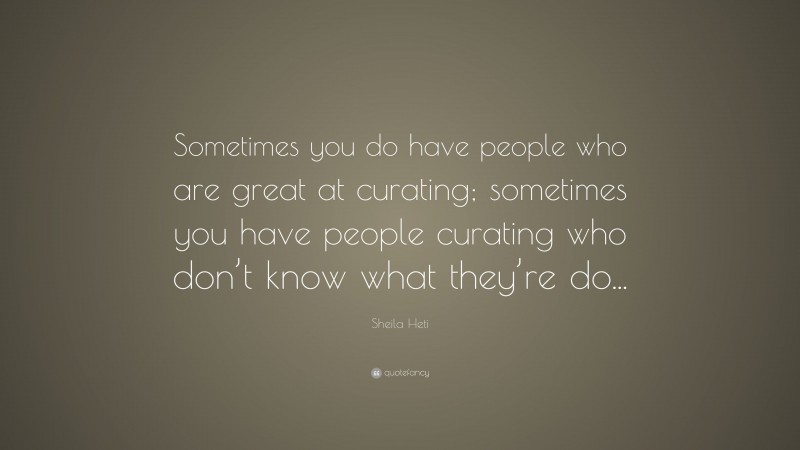 Sheila Heti Quote: “Sometimes you do have people who are great at curating; sometimes you have people curating who don’t know what they’re do...”