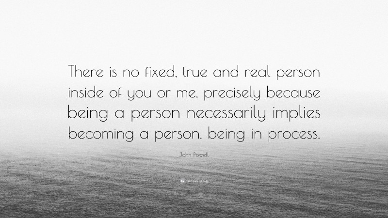 John Powell Quote: “There is no fixed, true and real person inside of you or me, precisely because being a person necessarily implies becoming a person, being in process.”