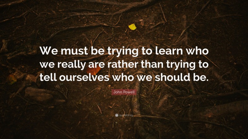John Powell Quote: “We must be trying to learn who we really are rather than trying to tell ourselves who we should be.”