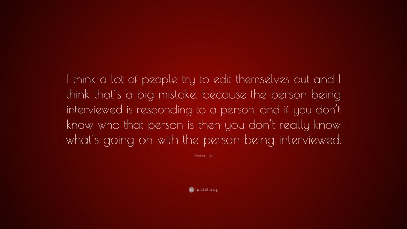 Sheila Heti Quote: “I think a lot of people try to edit themselves out and I think that’s a big mistake, because the person being interviewed is responding to a person, and if you don’t know who that person is then you don’t really know what’s going on with the person being interviewed.”