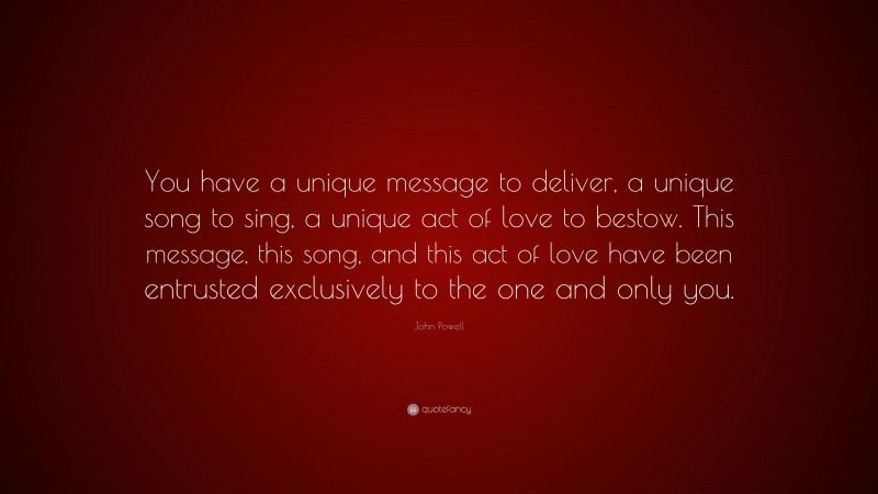 John Powell Quote: “You have a unique message to deliver, a unique song to sing, a unique act of love to bestow. This message, this song, and this act of love have been entrusted exclusively to the one and only you.”