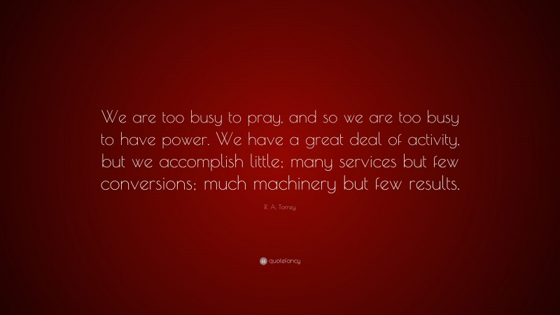 R. A. Torrey Quote: “We are too busy to pray, and so we are too busy to have power. We have a great deal of activity, but we accomplish little; many services but few conversions; much machinery but few results.”