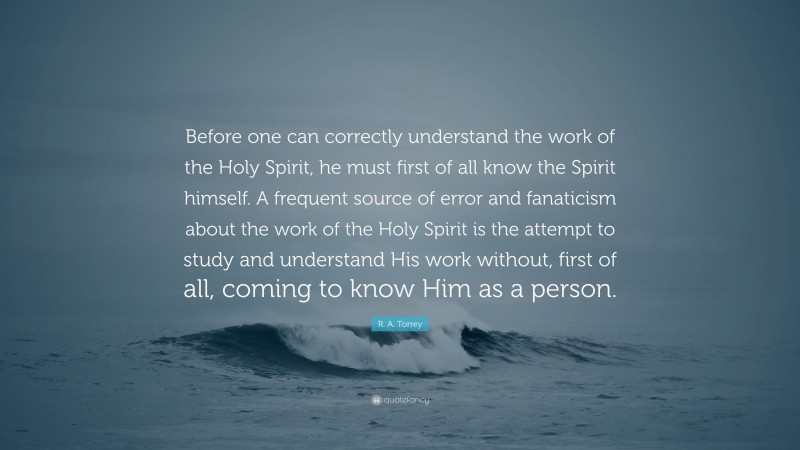 R. A. Torrey Quote: “Before one can correctly understand the work of the Holy Spirit, he must first of all know the Spirit himself. A frequent source of error and fanaticism about the work of the Holy Spirit is the attempt to study and understand His work without, first of all, coming to know Him as a person.”