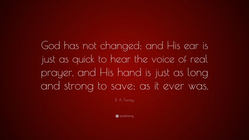 R. A. Torrey Quote: “God has not changed; and His ear is just as quick to hear the voice of real prayer, and His hand is just as long and strong to save; as it ever was.”