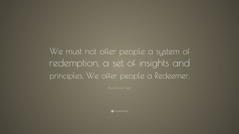 Paul David Tripp Quote: “We must not offer people a system of redemption, a set of insights and principles. We offer people a Redeemer.”