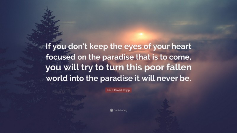 Paul David Tripp Quote: “If you don’t keep the eyes of your heart focused on the paradise that is to come, you will try to turn this poor fallen world into the paradise it will never be.”