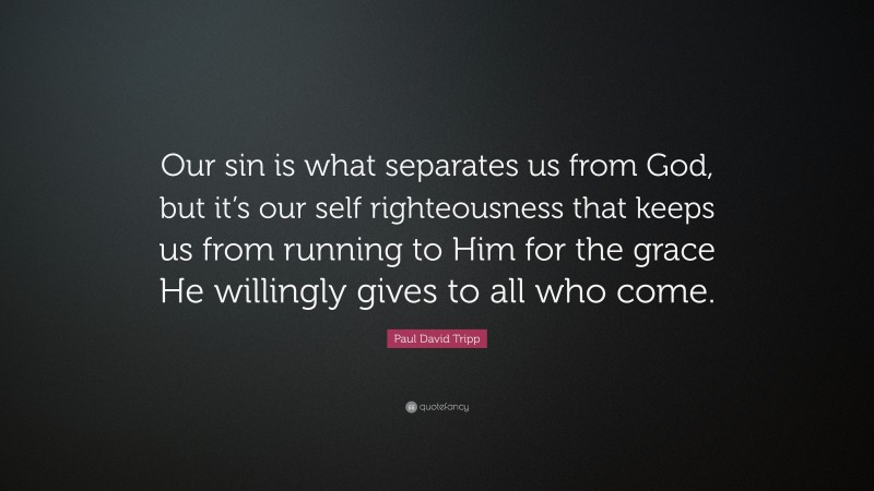 Paul David Tripp Quote: “Our sin is what separates us from God, but it’s our self righteousness that keeps us from running to Him for the grace He willingly gives to all who come.”