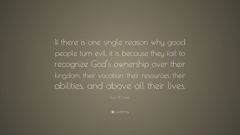 Erwin W. Lutzer Quote: “If there is one single reason why good people turn evil, it is because they fail to recognize God’s ownership over their kingdom, their vocation, their resources, their abilities, and above all their lives.”