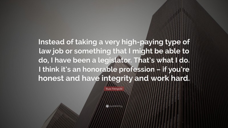 Russ Feingold Quote: “Instead of taking a very high-paying type of law job or something that I might be able to do, I have been a legislator. That’s what I do. I think it’s an honorable profession – if you’re honest and have integrity and work hard.”