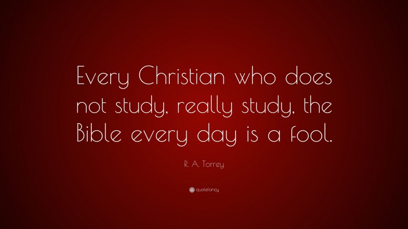 R. A. Torrey Quote: “Every Christian who does not study, really study, the Bible every day is a fool.”