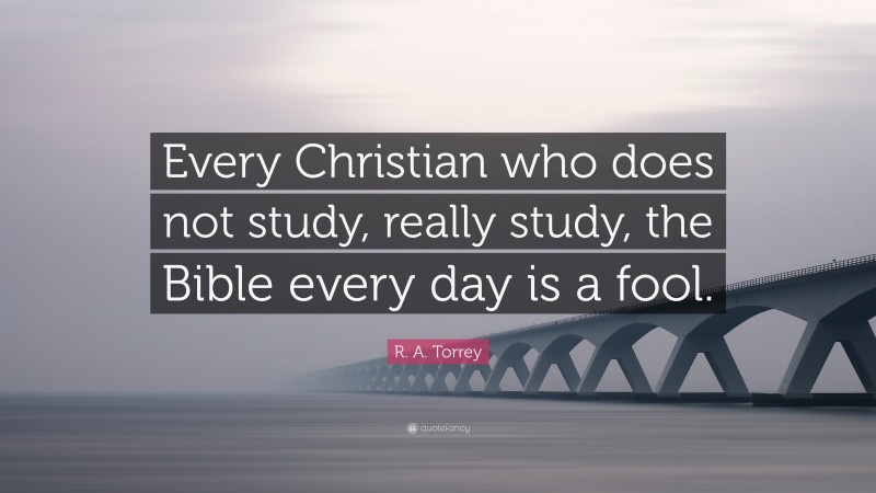 R. A. Torrey Quote: “Every Christian who does not study, really study, the Bible every day is a fool.”