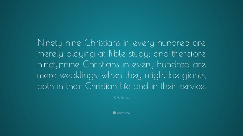 R. A. Torrey Quote: “Ninety-nine Christians in every hundred are merely playing at Bible study; and therefore ninety-nine Christians in every hundred are mere weaklings, when they might be giants, both in their Christian life and in their service.”