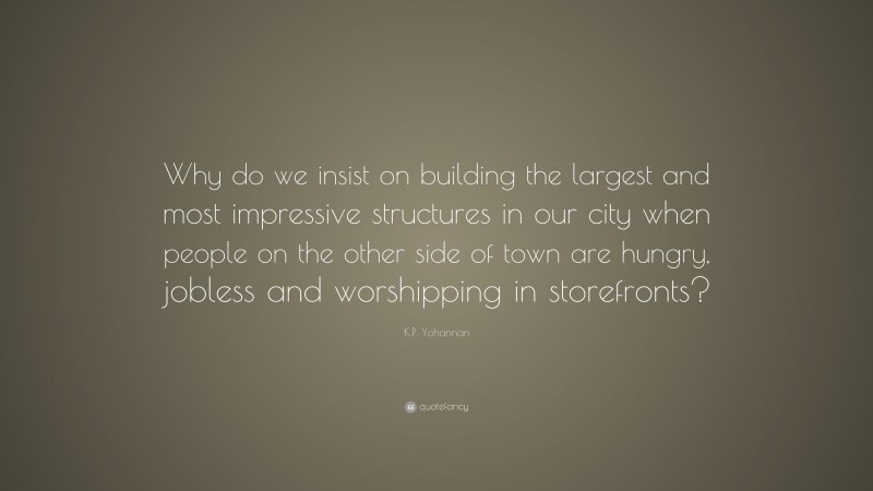 K.P. Yohannan Quote: “Why do we insist on building the largest and most impressive structures in our city when people on the other side of town are hungry, jobless and worshipping in storefronts?”