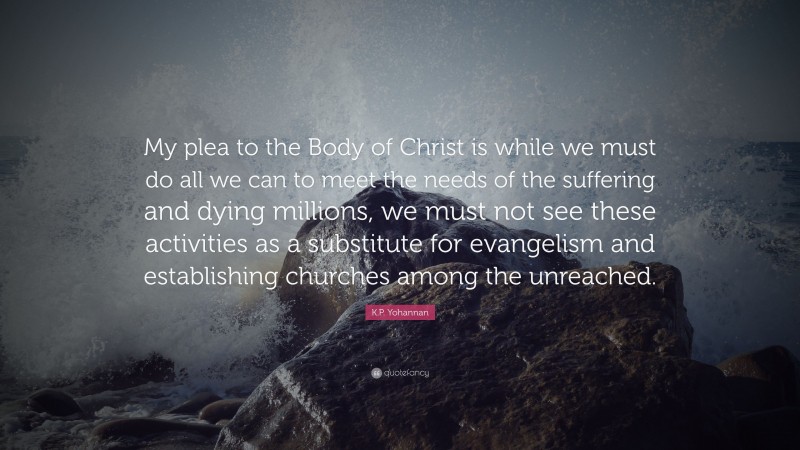 K.P. Yohannan Quote: “My plea to the Body of Christ is while we must do all we can to meet the needs of the suffering and dying millions, we must not see these activities as a substitute for evangelism and establishing churches among the unreached.”
