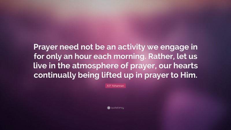 K.P. Yohannan Quote: “Prayer need not be an activity we engage in for only an hour each morning. Rather, let us live in the atmosphere of prayer, our hearts continually being lifted up in prayer to Him.”