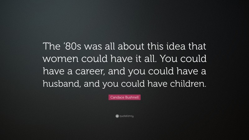 Candace Bushnell Quote: “The ’80s was all about this idea that women could have it all. You could have a career, and you could have a husband, and you could have children.”