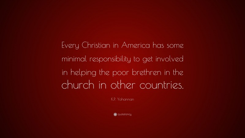 K.P. Yohannan Quote: “Every Christian in America has some minimal responsibility to get involved in helping the poor brethren in the church in other countries.”