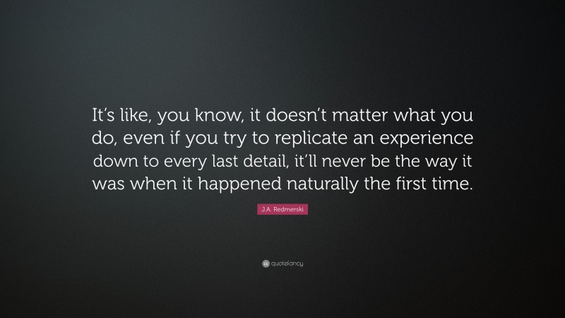 J.A. Redmerski Quote: “It’s like, you know, it doesn’t matter what you do, even if you try to replicate an experience down to every last detail, it’ll never be the way it was when it happened naturally the first time.”