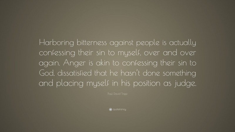 Paul David Tripp Quote: “Harboring bitterness against people is actually confessing their sin to myself, over and over again. Anger is akin to confessing their sin to God, dissatisfied that he hasn’t done something and placing myself in his position as judge.”