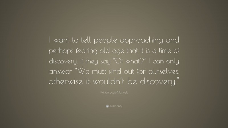 Florida Scott-Maxwell Quote: “I want to tell people approaching and perhaps fearing old age that it is a time of discovery. If they say “Of what?” I can only answer “We must find out for ourselves, otherwise it wouldn’t be discovery.””