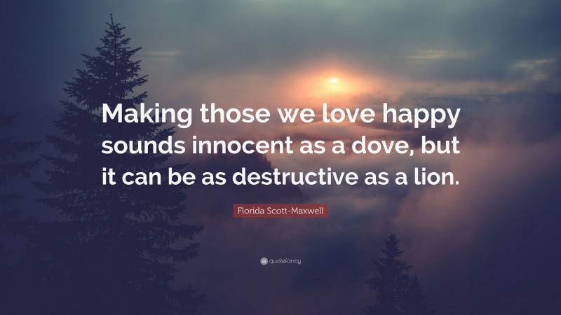 Florida Scott-Maxwell Quote: “Making those we love happy sounds innocent as a dove, but it can be as destructive as a lion.”