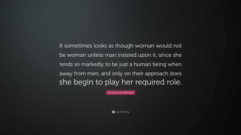 Florida Scott-Maxwell Quote: “It sometimes looks as though woman would not be woman unless man insisted upon it, since she tends so markedly to be just a human being when away from men, and only on their approach does she begin to play her required role.”