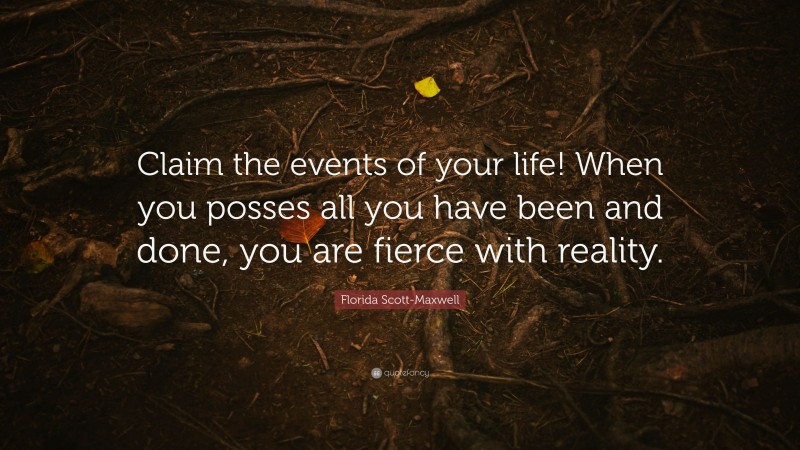Florida Scott-Maxwell Quote: “Claim the events of your life! When you posses all you have been and done, you are fierce with reality.”