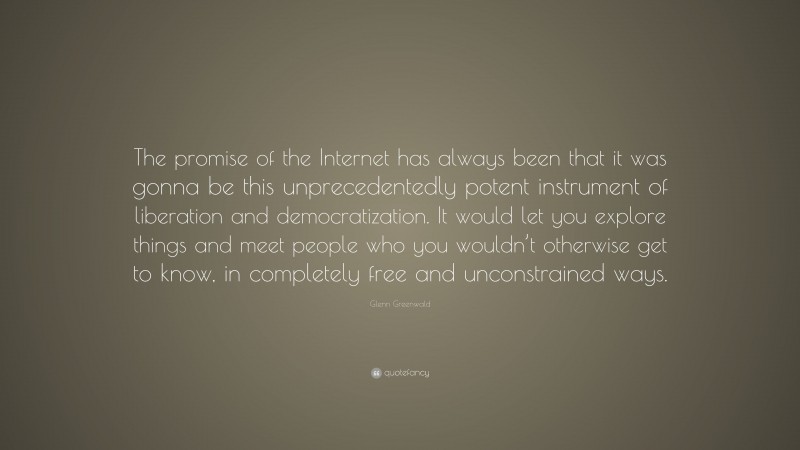 Glenn Greenwald Quote: “The promise of the Internet has always been that it was gonna be this unprecedentedly potent instrument of liberation and democratization. It would let you explore things and meet people who you wouldn’t otherwise get to know, in completely free and unconstrained ways.”